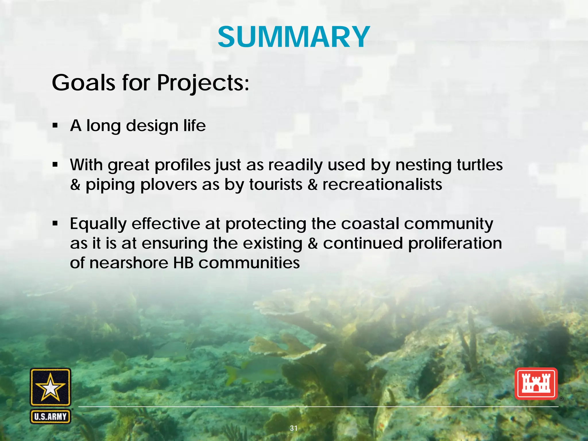 BUILDING STRONG® U.S. ARMY CORPS OF ENGINEERS | Jacksonville District
SUMMARY
Goals for Projects:
 A long design life
 With great profiles just as readily used by nesting turtles
& piping plovers as by tourists & recreationalists
 Equally effective at protecting the coastal community
as it is at ensuring the existing & continued proliferation
of nearshore HB communities
31
 