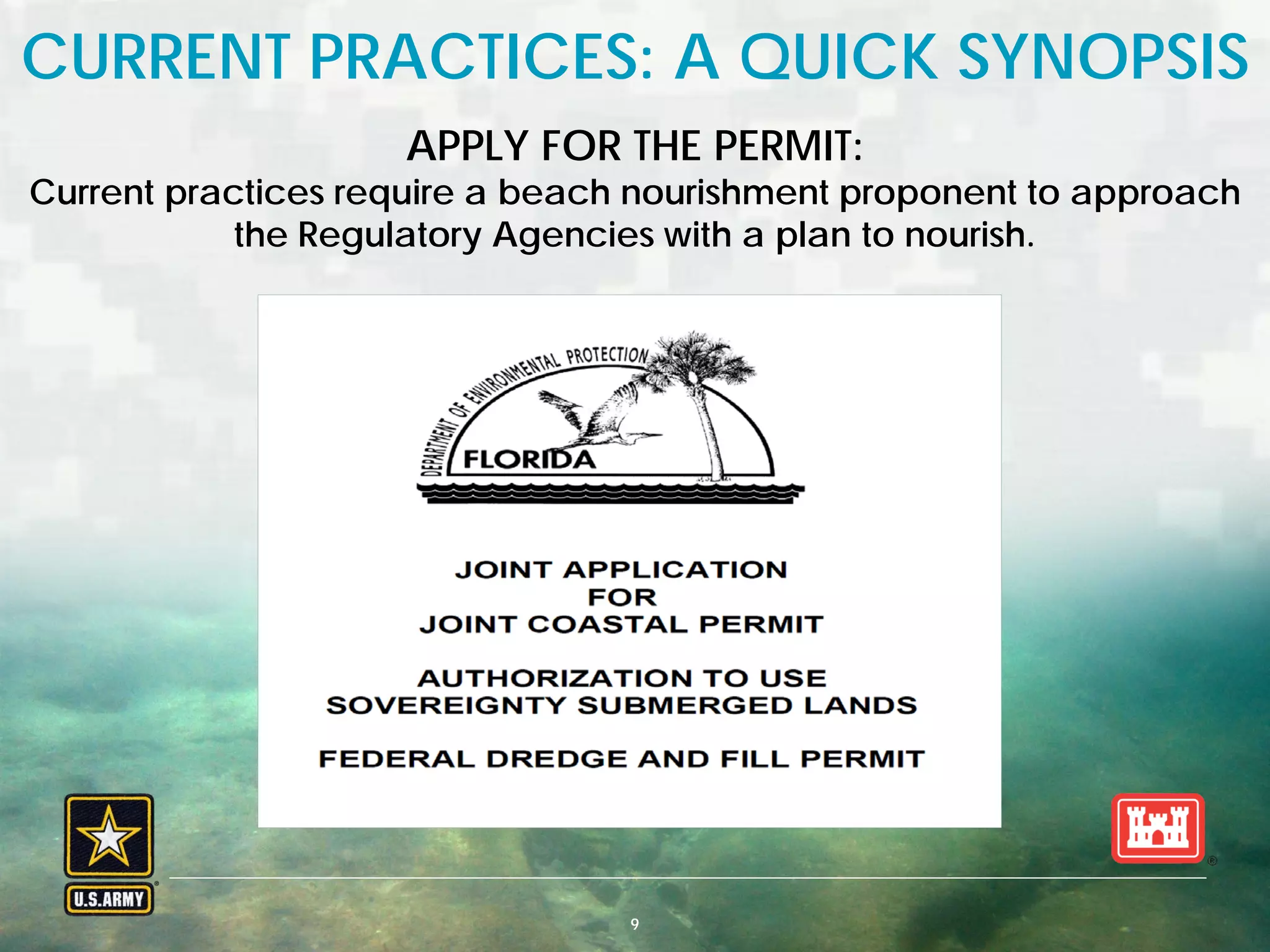 BUILDING STRONG® U.S. ARMY CORPS OF ENGINEERS | Jacksonville District9
CURRENT PRACTICES: A QUICK SYNOPSIS
APPLY FOR THE PERMIT:
Current practices require a beach nourishment proponent to approach
the Regulatory Agencies with a plan to nourish.
 