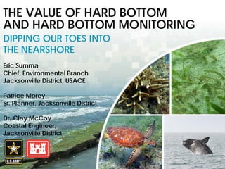 BUILDING STRONG® U.S. ARMY CORPS OF ENGINEERS | Jacksonville District
THE VALUE OF HARD BOTTOM
AND HARD BOTTOM MONITORING
DIPPING OUR TOES INTO
THE NEARSHORE
Eric Summa
Chief, Environmental Branch
Jacksonville District, USACE
Patrice Morey
Sr. Planner, Jacksonville District
Dr. Clay McCoy
Coastal Engineer,
Jacksonville District
 