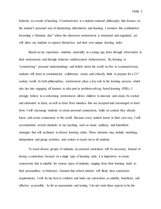 Gehly 2
behavior as a result of learning. Constructivism is a student-centered philosophy that focuses on
the student’s personal way of interpreting information and learning. I envision this combination
becoming a “dynamic duo” where the classroom environment is structured and organized, yet
will allow my students to express themselves and their own unique learning styles.
Based on my experience, students, especially at a young age, learn through observation in
their environment and through behavior reinforcement (behaviorism). By forming or
“constructing” personal understandings and beliefs about the world we live in (constructivism),
students will learn to communicate, collaborate, create, and critically think to prepare for a 21st
century world. In both philosophies, environment plays a key role in the learning process, which
also ties into engaging all learners to take part in problem-solving based learning (PBL). I
strongly believe in a welcoming environment allows children to innovate and create, be excited
and motivated to learn, as well as learn from mistakes that are accepted and encouraged to learn
from. I will encourage students to create personal connections, build on content they already
know, and create connections to the world. Because every student learns in their own way, I will
accommodate several elements in my teaching, such as visual, auditory, and kinesthetic
strategies that will acclimate to diverse learning styles. These elements may include modeling,
independent and group activities, and centers to reach out to all students.
To reach diverse groups of students, an assorted curriculum will be necessary. Instead of
having a curriculum focused on a single type of learning style, it is imperative to create
coursework that is suitable for various types of students, ranging from their learning styles to
their personalities or behaviors. Granted that school districts will likely have curriculum
requirements, I will do my best to conform and make my curriculum as suitable, beneficial, and
effective as possible. As far as assessments and testing, I do not want these aspects to be the
 