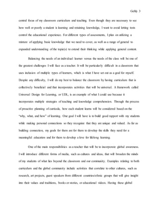 Gehly 3
central focus of my classroom curriculum and teaching. Even though they are necessary to see
how well or poorly a student is learning and retaining knowledge, I want to avoid letting tests
control the educational experience. For different types of assessments, I plan on utilizing a
mixture of applying basic knowledge that we need to cover, as well as a range of general to
expanded understanding of the topic(s) to extend their thinking while applying general content.
Balancing the needs of an individual learner versus the needs of the class will be one of
the greatest challenges I will face as a teacher. It will be particularly difficult in a classroom that
uses inclusion of multiple types of learners, which is what I have set out as a goal for myself.
Despite any difficulty, I will do my best to balance the classroom by having curriculum that is
collectively beneficial and that incorporates activities that will be universal. A framework called
Universal Design for Learning, or UDL, is an example of what I could use because it
incorporates multiple strategies of teaching and knowledge comprehension. Through the process
of proactive planning of curricula, how each student learns will be considered based on the
“why, what, and how” of learning. One goal I will have is to build good rapport with my students
while making personal connections so they recognize that they are unique and valued. As far as
building connection, my goals for them are for them to develop the skills they need for a
meaningful education and for them to develop a love for lifelong learning.
One of the main responsibilities as a teacher that will be to incorporate global awareness.
I will introduce different forms of media, such as cultures and ideas, that will broaden the minds
of my students of what lies beyond the classroom and our community. Examples relating to both
curriculum and the global community include activities that correlate to other cultures, such as
research, art projects, guest speakers from different countries/ethnic groups that will give insight
into their values and traditions, books or stories, or educational videos. Having these global
 