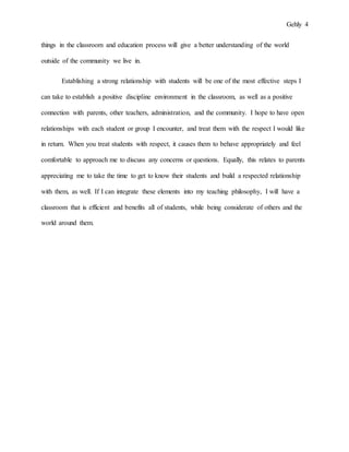 Gehly 4
things in the classroom and education process will give a better understanding of the world
outside of the community we live in.
Establishing a strong relationship with students will be one of the most effective steps I
can take to establish a positive discipline environment in the classroom, as well as a positive
connection with parents, other teachers, administration, and the community. I hope to have open
relationships with each student or group I encounter, and treat them with the respect I would like
in return. When you treat students with respect, it causes them to behave appropriately and feel
comfortable to approach me to discuss any concerns or questions. Equally, this relates to parents
appreciating me to take the time to get to know their students and build a respected relationship
with them, as well. If I can integrate these elements into my teaching philosophy, I will have a
classroom that is efficient and benefits all of students, while being considerate of others and the
world around them.
 
