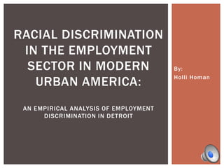 By:
Holli Homan
RACIAL DISCRIMINATION
IN THE EMPLOYMENT
SECTOR IN MODERN
URBAN AMERICA:
AN EMPIRICAL ANALYSIS OF EMPLOYMENT
DISCRIMINATION IN DETROIT
 