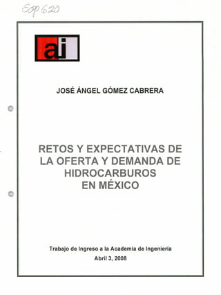 EJ
JOSÉ ÁNGEL GÓMEZ CABRERA
RETOS Y EXPECTATIVAS DE
LA OFERTA Y DEMANDA DE
HIDROCARBUROSff
EN MEXICO
Trabajo de Ingreso a la Academia de Ingeniería
Abril 3, 2008
 
