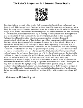 The Role Of Ranyévsaka In A Streetcar Named Desire
This planet is home to over 6 billion people. Each person coming from different backgrounds and
living through different experiences. However, no matter how different each person is there are a few
things that everyone does that same, for instance, when one is scared or hurt the instinctive thing to do
is to go on the defense. The defensive mechanisms people use come in all shapes and sizes. According
to Dictionary.com, a defense mechanism is any of a variety of usually unconscious mental processes
used to protect oneself from shame, anxiety, loss of self esteem, conflict, or other unacceptable
feelings or thoughts, and including behaviors such as repression, projection, denial, and
rationalization. Ironically, the use of these defenses are ... Show more content on Helpwriting.net ...
This is a truth that Blanche shares Stella; one of the few truths she in the whole play. However, in
scene eleven Stanely is not in jail awaiting trail instead, Stella is preparing to send Blanche to an
asylum. The reason is because she cannot face that fact that her husband could have done something
so horrible. I couldn t believe her story and go on living with Stanley (11.36), she tells Eunice when
she reasons how she did not have any other choices. Now Stella knows that Stanely is capable of
violence because she has been on the receiving end of it. Yet she refuses to entertain the idea that he
could rape her sister because then the world she knows would be shattered. It might not be a perfect
world, but it s hers. Consequently, Stella s refusal to accept this truth leaves her sobbing
uncontrollably at the end of the play as her sister is taken away. In contrast, when Willy Loman, in
Arthur Miller s Death of a Salesman, finally let s go of his delusions he finds death. All throughout the
play, there are incidents that highlight Willy does not have a firm grasp on reality. He is seen
constantly retreating back into her mind when cannot does not want to deal with want is going on in
front of him. Additionally, the audience also discovers that he has been in a series of accidents over
the last year. Accidents that are not so accidently as Linda, Willy s wife, explains to their boys, Biff
and
... Get more on HelpWriting.net ...
 