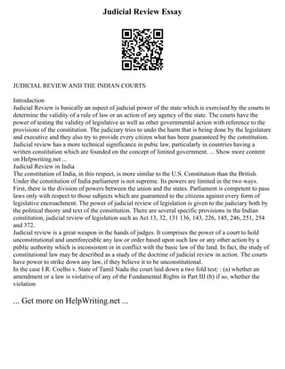 Judicial Review Essay
JUDICIAL REVIEW AND THE INDIAN COURTS
Introduction
Judicial Review is basically an aspect of judicial power of the state which is exercised by the courts to
determine the validity of a rule of law or an action of any agency of the state. The courts have the
power of testing the validity of legislative as well as other governmental action with reference to the
provisions of the constitution. The judiciary tries to undo the harm that is being done by the legislature
and executive and they also try to provide every citizen what has been guaranteed by the constitution.
Judicial review has a more technical significance in pubic law, particularly in countries having a
written constitution which are founded on the concept of limited government. ... Show more content
on Helpwriting.net ...
Judicial Review in India
The constitution of India, in this respect, is more similar to the U.S. Constitution than the British.
Under the constitution of India parliament is not supreme. Its powers are limited in the two ways.
First, there is the division of powers between the union and the states. Parliament is competent to pass
laws only with respect to those subjects which are guaranteed to the citizens against every form of
legislative encroachment. The power of judicial review of legislation is given to the judiciary both by
the political theory and text of the constitution. There are several specific provisions in the Indian
constitution, judicial review of legislation such as Act 13, 32, 131 136, 143, 226, 145, 246, 251, 254
and 372.
Judicial review is a great weapon in the hands of judges. It comprises the power of a court to hold
unconstitutional and unenforceable any law or order based upon such law or any other action by a
public authority which is inconsistent or in conflict with the basic law of the land. In fact, the study of
constitutional law may be described as a study of the doctrine of judicial review in action. The courts
have power to strike down any law, if they believe it to be unconstitutional.
In the case I.R. Coelho v. State of Tamil Nadu the court laid down a two fold test: : (a) whether an
amendment or a law is violative of any of the Fundamental Rights in Part III (b) if so, whether the
violation
... Get more on HelpWriting.net ...
 