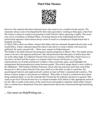 Thief Film Themes
However, this rejection that these characters have also seems to be a symbol of male anxiety. The
characters always seem to be dispatched by their male equivalents. Looking at Heat again, when Neil
Mc Cauley is dying, he reaches out gesturing to hold Vincent s hand, squeezing it tightly. This scene
cries out as a testimony to Michael Mann s recurring interest in the relationship between the
professional opposites which almost always seems to result in a metaphysical displacement that is
strangely elevating.
In Thief (1981) which was Mann s feature film debut, laid out a thematic blueprint that his later work
would follow. Frank s character played by James Caan strives to create a family with Jessie his
girlfriend. He carries around with ... Show more content on Helpwriting.net ...
The double is the battle between the protagonist and the antagonist in Mann s film. The double always
seems to be men with opposite professions. But still professions that take place or follow those that
are in the urban night. In Collateral Vincent (Tom Cruise) is a hitman whilst Max (Jamie Foxx) is a
taxi driver. In Heat Neil Mc Cauley is a criminal whilst Vincent (Al Pacino) is a cop. The
expressionistic use of urban architecture in Mann s films (concreate, glass, steel) highlights the
estrangement that postmodernism creates between people. This mirror image theme is most visible in
the Manhunter . Will Graham (William Petersen), chases after the notorious tooth fairy serial killer
because he is able to place himself in the same mind set as the killer in order to catch him. His
psychological instincts and suppressed self, contain an inner self that is unnatural and vexatious. This
theme of mirror images is also present in Collateral . When Max is forced to confront his boss about
being exploited about, we see the contempt that Vincent has for authority and power in general. Max
wants to get rid of Vincent because he is a constant reminder of his failure to take appropriate action in
his life. Max is totally at the mercy of the social forces and unable to negotiate which unlike Vincent
who is a hitman has a detachment from this empowerment that he has constructed through identifying
his male
... Get more on HelpWriting.net ...
 