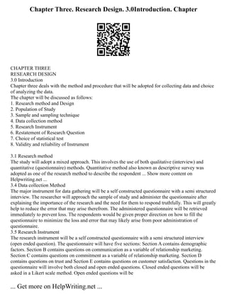 Chapter Three. Research Design. 3.0Introduction. Chapter
CHAPTER THREE
RESEARCH DESIGN
3.0 Introduction
Chapter three deals with the method and procedure that will be adopted for collecting data and choice
of analyzing the data.
The chapter will be discussed as follows:
1. Research method and Design
2. Population of Study
3. Sample and sampling technique
4. Data collection method
5. Research Instrument
6. Restatement of Research Question
7. Choice of statistical test
8. Validity and reliability of Instrument
3.1 Research method
The study will adopt a mixed approach. This involves the use of both qualitative (interview) and
quantitative (questionnaire) methods. Quantitative method also known as descriptive survey was
adopted as one of the research method to describe the respondent ... Show more content on
Helpwriting.net ...
3.4 Data collection Method
The major instrument for data gathering will be a self constructed questionnaire with a semi structured
interview. The researcher will approach the sample of study and administer the questionnaire after
explaining the importance of the research and the need for them to respond truthfully. This will greatly
help to reduce the error that may arise therefrom. The administered questionnaire will be retrieved
immediately to prevent loss. The respondents would be given proper direction on how to fill the
questionnaire to minimize the loss and error that may likely arise from poor administration of
questionnaire.
3.5 Research Instrument
The research instrument will be a self constructed questionnaire with a semi structured interview
(open ended question). The questionnaire will have five sections: Section A contains demographic
factors. Section B contains questions on communication as a variable of relationship marketing.
Section C contains questions on commitment as a variable of relationship marketing. Section D
contains questions on trust and Section E contains questions on customer satisfaction. Questions in the
questionnaire will involve both closed and open ended questions. Closed ended questions will be
asked in a Likert scale method. Open ended questions will be
... Get more on HelpWriting.net ...
 