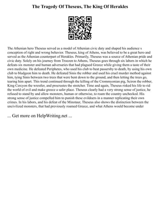 The Tragedy Of Theseus, The King Of Herakles
The Athenian hero Theseus served as a model of Athenian civic duty and shaped his audience s
conception of right and wrong behavior. Theseus, king of Athens, was believed to be a great hero and
served as the Athenian counterpart of Herakles. Primarily, Theseus was a source of Athenian pride and
civic duty. Solely on his journey from Troezen to Athens, Theseus goes through six labors in which he
defeats six monster and human adversaries that had plagued Greece while giving them a taste of their
own medicine. He defeated Periphetes, who used his club to beat passersby to death, by using his own
club to bludgeon him to death. He defeated Sinis the robber and used his cruel murder method against
him, tying Sinis between two trees that were bent down to the ground, and then letting the trees go,
tearing him apart. This trend continued through the killing of the Crommyonian pig, Sciron the robber,
King Cercyon the wrestler, and procrustes the stretcher. Time and again, Theseus risked his life to rid
the world of evil and make greece a safer place. Theseus clearly had a very strong sense of justice, he
refused to stand by and allow monsters, human or otherwise, to roam the country unchecked. His
strong sense of justice compelled him to punish these evildoers in a manner replicating their own
crimes. In his labors, and his defeat of the Minotaur, Theseus also shows the distinction between the
uncivilized monsters, that had previously roamed Greece, and what Athens would become under
... Get more on HelpWriting.net ...
 