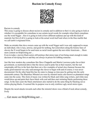 Racism in Comedy Essay
Racism in comedy
This essay is going to discuss about racism in comedy and in addition to that it is also going to look at
whether it is acceptable for comedians to use certain racial words for example when black comedians
use the word Nigger . Also it is going to look at how different audience put up with this kind of
material, but first of all it is going to look at the actual word itself and where in the blue marble that
we call earth it originated from.
Make no mistake that slave owners came up with the word Nigger and it was only supposed to mean
an individual, who is lazy, unwise, and good for nothing, but somewhere along the history lines of
slavery the N word began to be used more as racial insult against the non white Americans ... Show
more content on Helpwriting.net ...
Even in today s movies black actors still portrays that stereo type of not being smart enough to make
decision of not dying first or and they are always in prison for robbing someone .
Just like how modern day comedians like Dave Chappelle and Martin Lawrence poke fun at their
government, as mentioned above that the slaves used to poke fun at their masters, but the real
catastrophe still lies in the facts that there are a few examples of actual slave humour because the
really good material was only said amongst the slaves to begin with and of course; it was never
documented. On the other hand this has far came to change as time pass by getting into the early
nineteenth century The Blackface Minstrel era were by minstrel music also known as plantation songs
came into the scene. This form of music was written by black and white song writers, and white men
would dress up and paint their faces black with coal and then start imitating blacks performing these
songs. In the later years the black entertainers also started to do the same thing by blacking out as
whites playing blacks. It seemed like its purpose was to only reinforce ugly racial stereo types.
Despite the racial attacks towards each other the minstrel shows was a blend of nock about comedy,
lively
... Get more on HelpWriting.net ...
 