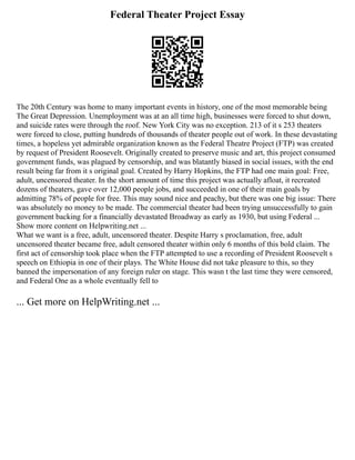 Federal Theater Project Essay
The 20th Century was home to many important events in history, one of the most memorable being
The Great Depression. Unemployment was at an all time high, businesses were forced to shut down,
and suicide rates were through the roof. New York City was no exception. 213 of it s 253 theaters
were forced to close, putting hundreds of thousands of theater people out of work. In these devastating
times, a hopeless yet admirable organization known as the Federal Theatre Project (FTP) was created
by request of President Roosevelt. Originally created to preserve music and art, this project consumed
government funds, was plagued by censorship, and was blatantly biased in social issues, with the end
result being far from it s original goal. Created by Harry Hopkins, the FTP had one main goal: Free,
adult, uncensored theater. In the short amount of time this project was actually afloat, it recreated
dozens of theaters, gave over 12,000 people jobs, and succeeded in one of their main goals by
admitting 78% of people for free. This may sound nice and peachy, but there was one big issue: There
was absolutely no money to be made. The commercial theater had been trying unsuccessfully to gain
government backing for a financially devastated Broadway as early as 1930, but using Federal ...
Show more content on Helpwriting.net ...
What we want is a free, adult, uncensored theater. Despite Harry s proclamation, free, adult
uncensored theater became free, adult censored theater within only 6 months of this bold claim. The
first act of censorship took place when the FTP attempted to use a recording of President Roosevelt s
speech on Ethiopia in one of their plays. The White House did not take pleasure to this, so they
banned the impersonation of any foreign ruler on stage. This wasn t the last time they were censored,
and Federal One as a whole eventually fell to
... Get more on HelpWriting.net ...
 