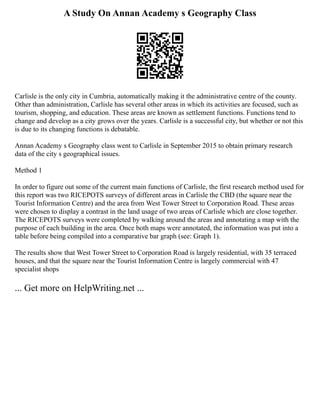 A Study On Annan Academy s Geography Class
Carlisle is the only city in Cumbria, automatically making it the administrative centre of the county.
Other than administration, Carlisle has several other areas in which its activities are focused, such as
tourism, shopping, and education. These areas are known as settlement functions. Functions tend to
change and develop as a city grows over the years. Carlisle is a successful city, but whether or not this
is due to its changing functions is debatable.
Annan Academy s Geography class went to Carlisle in September 2015 to obtain primary research
data of the city s geographical issues.
Method 1
In order to figure out some of the current main functions of Carlisle, the first research method used for
this report was two RICEPOTS surveys of different areas in Carlisle the CBD (the square near the
Tourist Information Centre) and the area from West Tower Street to Corporation Road. These areas
were chosen to display a contrast in the land usage of two areas of Carlisle which are close together.
The RICEPOTS surveys were completed by walking around the areas and annotating a map with the
purpose of each building in the area. Once both maps were annotated, the information was put into a
table before being compiled into a comparative bar graph (see: Graph 1).
The results show that West Tower Street to Corporation Road is largely residential, with 35 terraced
houses, and that the square near the Tourist Information Centre is largely commercial with 47
specialist shops
... Get more on HelpWriting.net ...
 