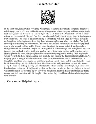 Tender Offer Play
In the short play, Tender Offer by Wendy Wasserstein, is a drama play about a father and daughter s
relationship. Paul is a 35 year old businessman, who puts work before anyone and isn t around much
for his daughter Lisa. Lisa is a nine year old girl who is all alone in the dance studio after her father
missed her dance recital. Lisa and Paul don t spend enough family time together since he is always too
busy with work. This leads to Lisa not wanting to spend time with him since she feels as though he
neglected her. In the beginning of the play there is tension right away when Lisa s father Paul finally
shows up after missing her dance recital. He tries to tell Lisa that he was sorry he was late (pg. 816),
tries to joke around with her and be friendly since he missed her dance recital. Even though he is
trying to make Lisa feel better, she just isn t falling for it. She feels though that he neglected her. She
is answering him back in short quick one word or two ... Show more content on Helpwriting.net ...
He thought that he could just apologize to her and then everything would be okay. Well boy was he
wrong! At first, he doesn t really realize how much by him missing the dance recital effected Lisa. As
the play goes on though, he comes to realize that it really hurt Lisa and had an effect on her. He
thought he could just apologize to her and that everything would work out, but when that didn t work
he tried something else. He tried to be more friendly with her and joke around but that still wasn t
doing the trick. He ends up making Lisa a tender offer which leads to him asking Lisa, if she d show
him her dance recital (pg. 821). He ends up dancing the other parts in her dance recital and in the end
was able to lighten the mood up before they went back home. Paul was finally able to realize that he
needed to spend more time with his daughter Lisa, so that they could have a better relationship than
what they had
... Get more on HelpWriting.net ...
 