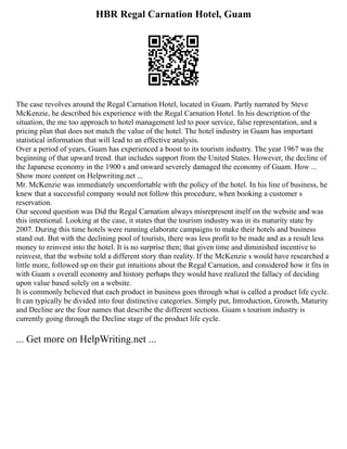 HBR Regal Carnation Hotel, Guam
The case revolves around the Regal Carnation Hotel, located in Guam. Partly narrated by Steve
McKenzie, he described his experience with the Regal Carnation Hotel. In his description of the
situation, the me too approach to hotel management led to poor service, false representation, and a
pricing plan that does not match the value of the hotel. The hotel industry in Guam has important
statistical information that will lead to an effective analysis.
Over a period of years, Guam has experienced a boost to its tourism industry. The year 1967 was the
beginning of that upward trend. that includes support from the United States. However, the decline of
the Japanese economy in the 1900 s and onward severely damaged the economy of Guam. How ...
Show more content on Helpwriting.net ...
Mr. McKenzie was immediately uncomfortable with the policy of the hotel. In his line of business, he
knew that a successful company would not follow this procedure, when booking a customer s
reservation.
Our second question was Did the Regal Carnation always misrepresent itself on the website and was
this intentional. Looking at the case, it states that the tourism industry was in its maturity state by
2007. During this time hotels were running elaborate campaigns to make their hotels and business
stand out. But with the declining pool of tourists, there was less profit to be made and as a result less
money to reinvest into the hotel. It is no surprise then; that given time and diminished incentive to
reinvest, that the website told a different story than reality. If the McKenzie s would have researched a
little more, followed up on their gut intuitions about the Regal Carnation, and considered how it fits in
with Guam s overall economy and history perhaps they would have realized the fallacy of deciding
upon value based solely on a website.
It is commonly believed that each product in business goes through what is called a product life cycle.
It can typically be divided into four distinctive categories. Simply put, Introduction, Growth, Maturity
and Decline are the four names that describe the different sections. Guam s tourism industry is
currently going through the Decline stage of the product life cycle.
... Get more on HelpWriting.net ...
 