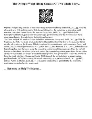 The Olympic Weightlifting Consists Of Two Whole Body...
Olympic weightlifting consists of two whole body movements (Storey and Smith, 2012, pp.771), the
clean and jerk, C+J, and the snatch. Both theses lift involves the participate to generate a rapid
maximal concentric contraction of the muscles (Storey and Smith, 2012, pp.771) in inferior
hemisphere of the body, particularly the quadriceps, gastrocnemius and the abdominals as these
muscles are heavily depended upon during the performance.
The clean and jerk lift involves 2 clear individual movements (Storey and Smith, 2012, pp.771), the
Clean and the Jerk. The clean involves the barbell being lifted from the floor to receiving the bar on
the clavicle resting on the deltoids. This is completed in one continuous rapid movement, Storey and
Smith, 2012. According to Winwood et al. (2015, pp.882), and Baumann et al., (1988), in the clean the
barbell is pulled past the knees using the concentric contraction of the quadriceps. Once the barbell
has reached the knee, the athlete pulls with greater force generating greater power from the activation
of the deltoids enables the athlete drives the barbell upwards with greater force so that the athlete can
bring the trunk into line , (Storey and Smith, 2012) through the vertical plane, to a near vertical
position (Enoka, 1979) before using the stretch shortening cycle, (Winwood et al., 2015, pp.882.)
(Stone, Pierce, and Sands, 2006, pp.54) so a greater force output is generated by the concentric
contraction immediately after an eccentric
... Get more on HelpWriting.net ...
 