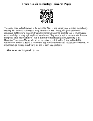 Tractor Beam Technology Research Paper
The tractor beam technology seen in the movie Star Wars is now a reality, and scientists have already
come up with a way to move objects using sound waves. On Tuesday, European researchers
announced that they have successfully developed a tractor beam that could be used to lift, move and
rotate small objects using high amplitude sound waves. They are now able to use the tractor beam to
manipulate small objects of about 4 mm in diameter without touching them, according to the
Hindustan Times. Asier Marzo, who is from the Univeristy of Bristol in Britain and the Public
University of Navarre in Spain, explained that they used ultrasound with a frequence of 40 kilohertz to
move the object because sound waves are able to exert foce on objects.
... Get more on HelpWriting.net ...
 