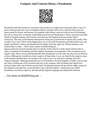 Compare And Contrast Disney s Pocahontas
Pocahontas and John Smith are viewed by many people as a couple who loved each other, a tale of a
native american girl who saves an English explorer, and later falls in love with him.This story has
been around for awhile, and became very popular when Disney came out with its movie Pocahontas,
this movie shows how a romantic relationship forms between Pocahontas a Native American and John
Smith an English explorer while tension rises between the English colonists and the Native
Americans. The story of Pocahontas showed how strong love could be but in reality did it really? Was
it really a love story? Did it really happen they way it was told? Pocahontas and John Smith were real
people, but Disney s Movie pocahontas did not display them the right way. Disney had put a rose
colored filter to make ... Show more content on Helpwriting.net ...
Iopassus had convinced his brother that it would be of best interest to help Argall with his plan in
order to maintain the friendship with the English. Pocahontas accompanied a wife of Iopassus to see
Argall s ship. After everyone had boarded the ship, Pocahontas was the only one who was not allowed
to leave.Although she would have been a captive of high status it was very hard for her adapt to many
of the English standard that very foreign to her such as, the very restrictive clothing, and strict
religious schedule. Although pocahontas was was Powhatan s favorite daughter, he didn t want to take
any risks of letting any of the colonists take any of his weapons, after Powhatan and Argall were
trying to make some sort of deal to get her back, Pocahontas became fed up with her father caring for
his weapons more than her, so she decided to stay with the English. ( vahistorical.org ) While
Pocahontas was held in captivity, she learned the English Language and adopted the christian
... Get more on HelpWriting.net ...
 
