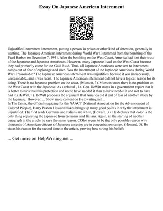 Essay On Japanese American Internment
Unjustified Internment Internment, putting a person in prison or other kind of detention, generally in
wartime. The Japanese American internment during World War II stemmed from the bombing of the
Pearl Harbor on December 7, 1941. After the bombing on the West Coast, America had lost their trust
of the Japanese and Japanese Americans. However, many Japanese lived on the West Coast because
they had primarily come for the Gold Rush. Thus, all Japanese Americans were sent to internment
camps out of fear of espionage and such. Was the internment of the Japanese Americans during World
War II reasonable? The Japanese American internment was unjustified because it was unnecessary,
unreasonable, and it was racist. The Japanese American internment did not have a logical reason for its
doing. There is no Japanese problem on the coast, (Munson, 3). Munson states there is no problem on
the West Coast with the Japanese. As a rebuttal , Lt. Gen. DeWitt states in a government report that it
is better to have had this protection and not to have needed it than to have needed it and not to have
had it, (DeWitt, 1). DeWitt proposes the argument that America did it out of fear of another attack by
the Japanese. However, ... Show more content on Helpwriting.net ...
In The Crisis, the official magazine for the NAACP (National Association for the Advancement of
Colored People), Harry Paxton Howard makes brings up many good points in why the internment is
unjustified. The first reads Germans and Italians are white, (Howard, 3). He declares that color is the
only thing separating the Japanese from Germans and Italians. Again, in the starting of another
paragraph in the article he says the same reason. COlor seems to be the only possible reason why
thousands of American citizens of Japanese ancestry are in concentration camps, (Howard, 3). He
states his reason for the second time in the article, proving how strong his beliefs
... Get more on HelpWriting.net ...
 
