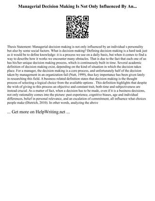 Managerial Decision Making Is Not Only Influenced By An...
Thesis Statement: Managerial decision making is not only influenced by an individual s personality
but also by some social factors. What is decision making? Defining decision making is a hard task just
as it would be to define knowledge: it is a process we use on a daily basis, but when it comes to find a
way to describe how it works we encounter many obstacles. That is due to the fact that each one of us
has his/her unique decision making process, which is continuously built in time. Several academic
definition of decision making exist, depending on the kind of situation in which the decision takes
place. For a manager, the decision making is a core process, and unfortunately half of the decision
taken by management in an organization fail (Nutt, 1999), thus key importance has been given lately
in researching this field. A business related definition states that decision making is the thought
process of selecting a logical choice from the available options . This definition highlights that despite
the wish of giving to this process an objective and constant trait, both time and subjectiveness are
instead crucial. As a matter of fact, when a decision has to be made, even if it is a business decisions,
not only rationality comes into the picture: past experience, cognitive biases, age and individual
differences, belief in personal relevance, and an escalation of commitment, all influence what choices
people make (Dietrich, 2010). In other words, analyzing the above
... Get more on HelpWriting.net ...
 