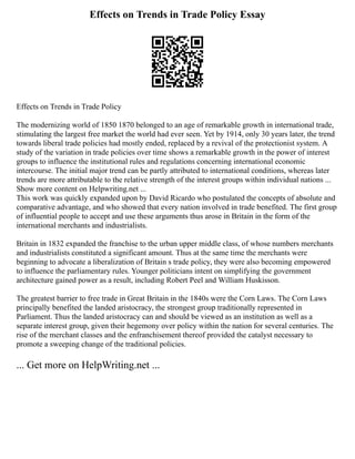 Effects on Trends in Trade Policy Essay
Effects on Trends in Trade Policy
The modernizing world of 1850 1870 belonged to an age of remarkable growth in international trade,
stimulating the largest free market the world had ever seen. Yet by 1914, only 30 years later, the trend
towards liberal trade policies had mostly ended, replaced by a revival of the protectionist system. A
study of the variation in trade policies over time shows a remarkable growth in the power of interest
groups to influence the institutional rules and regulations concerning international economic
intercourse. The initial major trend can be partly attributed to international conditions, whereas later
trends are more attributable to the relative strength of the interest groups within individual nations ...
Show more content on Helpwriting.net ...
This work was quickly expanded upon by David Ricardo who postulated the concepts of absolute and
comparative advantage, and who showed that every nation involved in trade benefited. The first group
of influential people to accept and use these arguments thus arose in Britain in the form of the
international merchants and industrialists.
Britain in 1832 expanded the franchise to the urban upper middle class, of whose numbers merchants
and industrialists constituted a significant amount. Thus at the same time the merchants were
beginning to advocate a liberalization of Britain s trade policy, they were also becoming empowered
to influence the parliamentary rules. Younger politicians intent on simplifying the government
architecture gained power as a result, including Robert Peel and William Huskisson.
The greatest barrier to free trade in Great Britain in the 1840s were the Corn Laws. The Corn Laws
principally benefited the landed aristocracy, the strongest group traditionally represented in
Parliament. Thus the landed aristocracy can and should be viewed as an institution as well as a
separate interest group, given their hegemony over policy within the nation for several centuries. The
rise of the merchant classes and the enfranchisement thereof provided the catalyst necessary to
promote a sweeping change of the traditional policies.
... Get more on HelpWriting.net ...
 