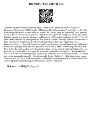 The Fuel Of Fuel Cell Vehicles
Table of Contents Content 1 Plagiarism repot 2 Introduction 3 Literature review 6 Analysis 8
Discussion 9 Conclusion 9 Bibliography 10 Plagiarism Report Introduction A motor fuel is a fuel that
is used to provide power to motor vehicles. Most of the vehicles today are powered by either gasoline
or diesel. Power sources may also include ethanol, biodiesel, propane, compressed natural gas, electric
batteries charged from an external source, and hydrogen. ( Wikimedia Foundation, Inc, 2015) Fuel cell
vehicles (FCV) run on hydrogen gas rather than gasoline. Several challenges must be overcome before
these vehicles will be competitive with conventional vehicles (powered by petroleum). (U.S
department of energy) Research Question Is it safe to use hydrogen, instead of petrol, as a fuel in cars?
Hypothesis Hydrogen is not safer than petrol as a fuel in cars. In 1885 a German engineer called Karl
Benz fastened a small gasoline (petrol) engine to a three wheeled cart and made the first primitive, gas
powered car. Although Benz developed the automobile, another German engineer, Nikolaus Otto he
was the man who invented the gasoline engine in the first place, about two decades earlier. The current
day engine was greatly inspired by Otto s four stroke design. (Bellis, 2015). Petroleum is also known
as crude oil and is a thick, black, energy rich liquid buried deep underground which became the world
s most important source of energy (American Association of Petroleum
... Get more on HelpWriting.net ...
 