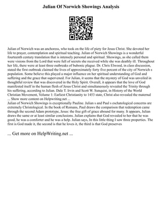 Julian Of Norwich Showings Analysis
Julian of Norwich was an anchoress, who took on the life of piety for Jesus Christ. She devoted her
life to prayer, contemplation and spiritual teaching. Julian of Norwich Showings is a wonderful
fourteenth century translation that is intensely personal and spiritual. Showings, as she called them
were visions from the Lord that were full of secrets she received while she was deathly ill. Throughout
her life, there were at least three outbreaks of bubonic plague. Dr. Chris Elwood, in class discussion,
stated the first outbreak claimed the lives of approximately forty five percent of the city of Norwich s
population. Some believe this played a major influence on her spiritual understanding of God and
suffering and the grace that supervened. For Julian, it seems that the mystery of God was unveiled in
thoughtful review that was discovered in the Holy Spirit. Overall, it appears that the love of God
manifested itself in the human flesh of Jesus Christ and simultaneously revealed the Trinity through
his suffering, according to Julian. Dale T. Irvin and Scott W. Sunquist, in History of the World
Christian Movement, Volume 1: Earliest Christianity to 1453 state, Christ also revealed the maternal
... Show more content on Helpwriting.net ...
Julian of Norwich Showings is exceptionally Pauline. Julian s and Paul s eschatological concerns are
extremely Christological. In the book of Romans, Paul draws the comparison that redemption came
through the second Adam prototype, Jesus: the free gift of grace abound for many. It appears, Julian
draws the same or at least similar conclusions. Julian explains that God revealed to her that he was
good, he was a comforter and he was a help. Julian says, In this little thing I saw three properties. The
first is God made it, the second is that he loves it, the third is that God preserves
... Get more on HelpWriting.net ...
 