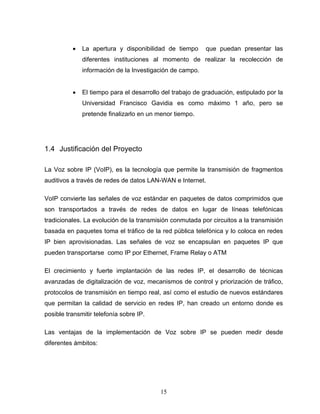 • La apertura y disponibilidad de tiempo que puedan presentar las
diferentes instituciones al momento de realizar la recolección de
información de la Investigación de campo.
• El tiempo para el desarrollo del trabajo de graduación, estipulado por la
Universidad Francisco Gavidia es como máximo 1 año, pero se
pretende finalizarlo en un menor tiempo.
1.4 Justificación del Proyecto
La Voz sobre IP (VoIP), es la tecnología que permite la transmisión de fragmentos
auditivos a través de redes de datos LAN-WAN e Internet.
VoIP convierte las señales de voz estándar en paquetes de datos comprimidos que
son transportados a través de redes de datos en lugar de líneas telefónicas
tradicionales. La evolución de la transmisión conmutada por circuitos a la transmisión
basada en paquetes toma el tráfico de la red pública telefónica y lo coloca en redes
IP bien aprovisionadas. Las señales de voz se encapsulan en paquetes IP que
pueden transportarse como IP por Ethernet, Frame Relay o ATM
El crecimiento y fuerte implantación de las redes IP, el desarrollo de técnicas
avanzadas de digitalización de voz, mecanismos de control y priorización de tráfico,
protocolos de transmisión en tiempo real, así como el estudio de nuevos estándares
que permitan la calidad de servicio en redes IP, han creado un entorno donde es
posible transmitir telefonía sobre IP.
Las ventajas de la implementación de Voz sobre IP se pueden medir desde
diferentes ámbitos:
15
 