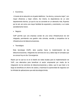 • Económico.
A través de la reducción en el gasto telefónico, “se ahorra y consume mejor”; con
mayor eficiencia y mejor criterio. Así mismo, la dependencia de un solo
departamento técnico, ya que la voz se convierte en un elemento más, fluyendo
por la red, así como una mayor facilidad de expansión y crecimiento, a un coste
sensiblemente menor.
• Negocio
VoIP permite que una empresa conste de una única infraestructura de red
integrada, permitiendo una gestión más cómoda, sencilla y competitiva de la
infraestructura de telecomunicaciones.
• Tecnológico
Esta tecnología (VoIP), abre puertas hacia la modernización de las
telecomunicaciones, integrando los servicios de voz y datos bajo el concepto que
se conoce hoy en día: Convergencia
Razón por la cual se ve en el diseño de redes locales para la implementación de
VoIP, una alternativa para beneficiar al sector empresarial por medio de la
integración de los servicios de telecomunicaciones y datos, que lo que traen a la
larga es beneficios en ahorro de costos y maximizar la oportunidad de negocios con
la infinidad de aplicaciones que esta tecnología brinda.
16
 