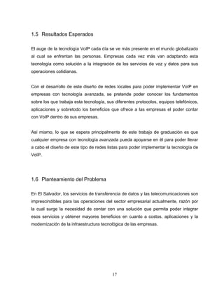 1.5 Resultados Esperados
El auge de la tecnología VoIP cada día se ve más presente en el mundo globalizado
al cual se enfrentan las personas. Empresas cada vez más van adaptando esta
tecnología como solución a la integración de los servicios de voz y datos para sus
operaciones cotidianas.
Con el desarrollo de este diseño de redes locales para poder implementar VoIP en
empresas con tecnología avanzada, se pretende poder conocer los fundamentos
sobre los que trabaja esta tecnología, sus diferentes protocolos, equipos telefónicos,
aplicaciones y sobretodo los beneficios que ofrece a las empresas el poder contar
con VoIP dentro de sus empresas.
Así mismo, lo que se espera principalmente de este trabajo de graduación es que
cualquier empresa con tecnología avanzada pueda apoyarse en él para poder llevar
a cabo el diseño de este tipo de redes listas para poder implementar la tecnología de
VoIP.
1.6 Planteamiento del Problema
En El Salvador, los servicios de transferencia de datos y las telecomunicaciones son
imprescindibles para las operaciones del sector empresarial actualmente, razón por
la cual surge la necesidad de contar con una solución que permita poder integrar
esos servicios y obtener mayores beneficios en cuanto a costos, aplicaciones y la
modernización de la infraestructura tecnológica de las empresas.
17
 