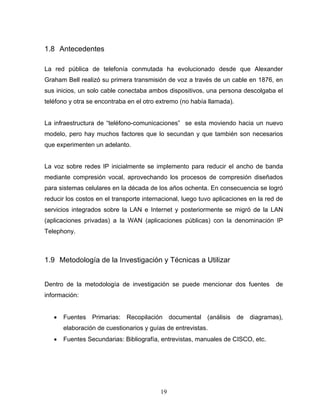 1.8 Antecedentes
La red pública de telefonía conmutada ha evolucionado desde que Alexander
Graham Bell realizó su primera transmisión de voz a través de un cable en 1876, en
sus inicios, un solo cable conectaba ambos dispositivos, una persona descolgaba el
teléfono y otra se encontraba en el otro extremo (no había llamada).
La infraestructura de “teléfono-comunicaciones” se esta moviendo hacia un nuevo
modelo, pero hay muchos factores que lo secundan y que también son necesarios
que experimenten un adelanto.
La voz sobre redes IP inicialmente se implemento para reducir el ancho de banda
mediante compresión vocal, aprovechando los procesos de compresión diseñados
para sistemas celulares en la década de los años ochenta. En consecuencia se logró
reducir los costos en el transporte internacional, luego tuvo aplicaciones en la red de
servicios integrados sobre la LAN e Internet y posteriormente se migró de la LAN
(aplicaciones privadas) a la WAN (aplicaciones públicas) con la denominación IP
Telephony.
1.9 Metodología de la Investigación y Técnicas a Utilizar
Dentro de la metodología de investigación se puede mencionar dos fuentes de
información:
• Fuentes Primarias: Recopilación documental (análisis de diagramas),
elaboración de cuestionarios y guías de entrevistas.
• Fuentes Secundarias: Bibliografía, entrevistas, manuales de CISCO, etc.
19
 