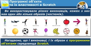 6
Програмні об'єкти
та їх властивості в ScratchРозділ 3
§ 3.1
Ви використовували різних виконавців, кожен з них
мав один або кілька образів (костюмів).
Нагадаємо, що і виконавці, і їх образи є програмними
об'єктами середовища Scratch.
 