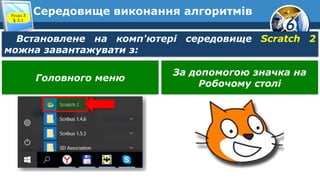 6
Середовище виконання алгоритмів
Встановлене на комп'ютері середовище Scratch 2
можна завантажувати з:
Розділ 3
§ 3.1
Головного меню
За допомогою значка на
Робочому столі
 