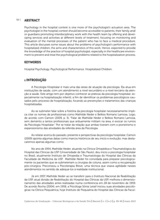 90 |

ABSTRACT
Psychology in the hospital context is one more of the psychologist’s actuation area. The
psychologist in the hospital context should become accessible to patients, their family and/
or guardians promoting interdisciplinary work with the health team by offering and developing services and activities at different levels of treatment, focusing on monitoring and
evaluation of the mental processes of the patient who has to face a medical procedure.
This article discusses some issues about the problems of psychologist’s performance with
hospitalized children, the aims and characteristics of this work. Hence, expected to provide
the knowledge of the practice of hospital psychologist, especially in the healthcare environment to prevent and treat the psychological problems related to the hospitalization process.

KEYWORDS
Hospital Psychology. Psychological Performance. Hospitalized Children.

1 INTRODUÇÃO
A Psicologia Hospitalar é mais uma das áreas de atuação da psicologia. Ela atua em
instituições de saúde, com um atendimento a nível secundário e a nível terciário da atenção à saúde. Este artigo tem por objetivo conhecer as práticas da psicologia hospitalar, especialmente na hospitalização infantil, a ﬁm de identiﬁcar os problemas psicológicos causados pelo processo de hospitalização, focando as prevenções e tratamentos das crianças
hospitalizadas.
Ao se submeter falar sobre a história da psicologia hospitalar necessariamente implica citar os nomes de proﬁssionais como Mathilde Neder e Belkiss Romano Lamosa. Logo,
de acordo com Camon (2009, p. 3), “Falar de Mathilde Neder e Belkiss Romano Lamosa,
sem demérito a tantos proﬁssionais que arduamente militam na área, é evocar os rumos
da Psicologia Hospitalar.” Por se tratar da relação que ambas tiveram com o pioneirismo e
expansionismo das atividades da referida área da Psicologia.
Ao relatar acerca do passado, presente e perspectivas da psicologia hospitalar, Camon
(2009) aponta algumas datas como marcos históricos de seu início e evolução, mas destacaremos apenas algumas como:
No ano de 1954, Mathilde Neder, atuando na Clínica Ortopédica e Traumatológica do
Hospital das Clínicas da USP (Universidade de São Paulo), deu inicio a psicologia hospitalar
no Brasil, atualmente Instituto de Ortopedia e Traumatologia do Hospital das Clínicas da
Faculdade de Medicina da USP. Mathilde Neder foi convidada para preparar psicologicamente os pacientes que se submeteriam a cirurgias de coluna, assim como a recuperação
pós-cirúrgica. Preconizou a Psicoterapia Breve, uma técnica que visava agilidade nesses
atendimentos no sentido de adequá-los à realidade institucional;
Já em 1957, Mathilde Neder ao se transferir para o Instituto Nacional de Reabilitação
da USP, atual divisão de Reabilitação do Hospital das Clínicas da USP, melhora o dimensionamento das atividades antes realizadas numa conferencia em 28 de novembro de 1959.
De acordo Rocha (2004), em 1958, a Psicóloga Sônia Letaif iniciou suas atividades psicológicas na Clínica Psiquiátrica, hoje Instituto de Psiquiatria do Hospital das Clínicas da Facul-

Cadernos de Graduação - Ciências Biológicas e da Saúde Fits | Maceió | v. 1 | n.2 | p. 89-96 | maio 2013

 