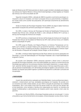 dade de Medicina da USP. Deste período em diante surgem também atividades psicológicas
nas Clínicas de Higiene Mental e Clínica Otorrinolaringológica, ambas ligadas ao Hospital
das Clínicas, da mesma faculdade da USP.
Segundo Gorayebe (2001), a década de 1960 foi quando os primeiros psicólogos começaram a atuar em hospitais, com base na atuação clínica ou psicometrista, e trabalhando muitas vezes como auxiliar dos psiquiatras, sem participar ativamente do atendimento
ao paciente.
Ainda na história da Psicologia Hospitalar, Rocha (2004) cita alguns dados históricos
que relatam atuações dos primeiros psicólogos em hospitais, como:
Em 1974, é criado o Serviço de Psicologia da Divisão de Reabilitação Proﬁssional do
Hospital das Clínicas sob a direção de Neder, e, sob a direção de Belkiss W. R. Lamosa, o
Serviço de Psicologia do Instituto do Coração;
Em 1977 acontece a implantação do Serviço de Psicologia do Instituto do Coração do
Hospital das Clínicas da Faculdade de Medicina da USP, onde Lamosa iniciou um trabalho
aberto à população em geral;
Em 1979, surge em Brasília, com Regina D’Aquino, no Instituto Transpessoal, um trabalho com a família e a equipe médica junto ao paciente terminal. [...] Nesse mesmo ano,
Wilma Torres inicia o Programa de Estudos e Pesquisas em Tanatologia no Instituto Superior de Estudos e Pesquisas da Fundação Getúlio Vargas, no Rio de Janeiro;
Em 1981, o Instituto Sedes Sapientiae de São Paulo oferece aos alunos graduados em
Psicologia, o curso de Especialização em Psicologia Hospitalar, sob a responsabilidade de
Angerami-Camon.
De acordo com Sebastiani (2005), pesquisas apontam o Brasil como o precursor
mundial da Psicologia Hospitalar, uma nova especialidade que utiliza os conhecimentos da
Psicologia para aplicá-los nos processos doença-internação-tratamento, os quais relacionam: paciente-família-equipe de saúde e utiliza teorias e técnicas especíﬁcas para a atenção às pessoas hospitalizadas com demandas psicológicas ligadas a tais processos, como
também as reações que podem agravar o problema do paciente ou diﬁcultar o processo de
recuperação.

2 DISCUSSÃO
A partir dos atendimentos realizados por Mathilde Neder, muitos proﬁssionais desenvolveram, e desenvolvem até hoje, atividades psicológicas em hospitais. De acordo com
os conceitos que serão citados abaixo, ao que refere à atuação do psicólogo nas unidades
hospitalares, não é uma tarefa muito fácil de pensar tendo em vista que ele atende não
só aos pacientes, como também a família e/ou responsáveis do mesmo, os membros da
equipe multidisciplinar e administrativa do hospital, porém tudo visando o bem estar do
paciente.
De acordo com Rocha (2004), a Psicologia Hospitalar pode ser conceituada “[...] como
uma prática cujo instrumental teórico de atuação, embora baseado na área clínica, mante-

Cadernos de Graduação - Ciências Biológicas e da Saúde Fits | Maceió | v. 1 | n.2 | p. 89-96 | maio 2013

| 91

 