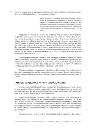 92 |

nha uma característica singular pelo fato de se desenvolver no âmbito institucional, levando em consideração os fatores inerentes a este espaço”.
Alfredo Simonetti [...], conceitua a Psicologia Hospitalar como o
campo de entendimento e tratamento de aspectos psicológicos
atrelados ao adoecimento. Ele deﬁne um aspecto psicológico como
as manifestações subjetivas da doença, que são as crenças, os sonhos,
os conﬂitos, as lembranças e os pensamentos. Ou seja, parafraseando
o próprio autor, a doença não fala, o doente sim. (PINTO, F. E. M.,
2005, p. ?).

Não podemos pensar que o médico é o único responsável pela cura de um paciente
hospitalizado, existe todo um contexto que o envolve, tais como: sua história de vida, contexto social, comunidade em que habita, estrutura familiar e ﬁnanceira, o relacionamento
médico-paciente, médico-família, paciente-família, paciente-equipe de saúde, paciente-família-equipe de saúde. Todos fazem parte do processo de cura do paciente, por isso,
não podemos enquanto psicólogos promotores de saúde limitar-se ao hospital ou a métodos engessados do fazer psicológico. Olhar o paciente com uma perspectiva global de ser
torna-se um grande desaﬁo às mudanças de ﬁlosoﬁas e paradigmas reducionistas, onde o
médico é o que medica, o paciente obedece e ﬁca curado e o psicólogo o faz aceitar seu
estado atual de ser paciente.
Fazer uma psicologia que ultrapasse esse paradigma biomédico supracitado, trazer
para o tratamento a história de vida e doença do paciente para entendê-lo, possibilitar que
ele seja parte efetiva do seu processo de cura, trazer a família, cuidadores, equipe de saúde
como colaboradores do processo de cura do paciente, é entendê-lo como um ser biopsicossocial, considerando, também, fatores espirituais e ambientais.
É fundamental que em sua atuação o psicólogo não tenha por foco os diagnósticos
das mais variadas doenças que lhe apresentarão, mas sim o que a doença representa simbolicamente para cada paciente. Isso vale tanto para os pacientes adultos quanto para os
infantis.

3 ATUAÇÃO DO PSICÓLOGO NA HOSPITALIZAÇÃO INFANTIL
Segundo Baptista (2010) a infância no processo de hospitalização vai de zero a dezoito anos, sendo dividida em quatro etapas: até três anos, dos três aos cinco anos, dos seis
aos quatorze anos e dos quinze aos dezoito, um período de grande desenvolvimento físico,
onde o ser humano desenvolve-se psicologicamente.
Independente da idade, Mondardo (1997) citado por Baptista (2010) aﬁrma que “A
hospitalização é uma experiência que não passa desapecebida para o paciente [...]. E quando o assunto é criança, [...] a doença e o processo de hospitalização podem comprometer
sua integridade física e seu desenvolvimento mental.” Por isso é de vital importância o
psicólogo ﬁcar atento as variáveis psicológicas da criança hospitalizada, como também
da família, a ﬁm de prevenir transtornos que comprometam o bom desenvolvimento do
quadro clínico.
Vale salientar que como se trata de hospitalização infantil o psicólogo deve se pre-

Cadernos de Graduação - Ciências Biológicas e da Saúde Fits | Maceió | v. 1 | n.2 | p. 89-96 | maio 2013

 