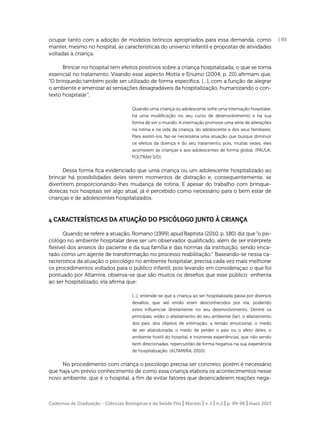 ocupar tanto com a adoção de modelos teóricos apropriados para essa demanda, como
manter, mesmo no hospital, as características do universo infantil e propostas de atividades
voltadas à criança.
Brincar no hospital tem efeitos positivos sobre a criança hospitalizada, o que se torna
essencial no tratamento. Visando esse aspecto Motta e Enumo (2004, p. 20) aﬁrmam que,
“O brinquedo também pode ser utilizado de forma especíﬁca, [...], com a função de alegrar
o ambiente e amenizar as sensações desagradáveis da hospitalização, humanizando o contexto hospitalar”.
Quando uma criança ou adolescente sofre uma internação hospitalar,
há uma modiﬁcação no seu curso de desenvolvimento e na sua
forma de ver o mundo. A internação promove uma série de alterações
na rotina e na vida da criança, do adolescente e dos seus familiares.
Para assisti-los, faz-se necessária uma atuação que busque diminuir
os efeitos da doença e do seu tratamento, pois, muitas vezes, eles
acometem às crianças e aos adolescentes de forma global. (PAULA;
FOLTRAN S/D).

Dessa forma ﬁca evidenciado que uma criança ou um adolescente hospitalizado ao
brincar há possibilidades deles terem momentos de distração e, consequentemente, se
divertirem proporcionando-lhes mudança de rotina. E apesar do trabalho com brinquedotecas nos hospitais ser algo atual, já é percebido como necessário para o bem estar de
crianças e de adolescentes hospitalizados.

4 CARACTERÍSTICAS DA ATUAÇÃO DO PSICÓLOGO JUNTO À CRIANÇA
Quando se refere a atuação, Romano (1999) apud Baptista (2010, p. 180) diz que “o psicológo no ambiente hospitalar deve ser um observador qualiﬁcado, além de ser intérprete
ﬂexível dos anseios do paciente e da sua família e das normas da instituíção, sendo encarado como um agente de transformação no processo reabilitação.” Baseando-se nessa característica da atuação o psicológo no ambiente hospitalar, precisa cada vez mais melhorar
os procedimentos voltados para o público infantil, pois levando em consideraçao o que foi
pontuado por Altamira, observa-se que são muitos os deseﬁos que esse público enfrenta
ao ser hospitalizado, ela aﬁrma que:
[...], entende-se que a criança ao ser hospitalizada passa por diversos
desaﬁos, que até então eram desconhecidos por ela, podendo
estes inﬂuenciar diretamente no seu desenvolvimento. Dentre os
principais, estão o afastamento do seu ambiente (lar), o afastamento
dos pais, dos objetos de estimação, a tensão emocional, o medo
de ser abandonada, o medo de perder o pais ou o afeto deles, o
ambiente hostil do hospital, e inúmeras experiências, que não sendo
bem direcionadas, repercutirão de forma negativa na sua experiência
de hospitalização. (ALTAMIRA, 2010).

No procedimento com criança o psicólogo precisa ser concreto, porém é necessário
que haja um prévio conhecimento de como essa criança elabora os acontecimentos nesse
novo ambiente, que é o hospital, a ﬁm de evitar fatores que desencadeiem reações nega-

Cadernos de Graduação - Ciências Biológicas e da Saúde Fits | Maceió | v. 1 | n.2 | p. 89-96 | maio 2013

| 93

 