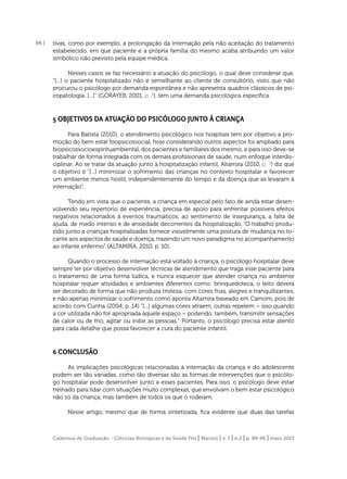 94 |

tivas, como por exemplo, a prolongação da internação pela não aceitação do tratamento
estabelecido, em que paciente e a própria família do mesmo acaba atribuindo um valor
simbólico não previsto pela equipe médica.
Nesses casos se faz necessário a atuação do psicólogo, o qual deve considerar que,
“[...] o paciente hospitalizado não é semelhante ao cliente de consultório, visto que não
procurou o psicólogo por demanda espontânea e não apresenta quadros clássicos de psicopatologia. [...]” (GORAYEB, 2001, p. ?), tem uma demanda psicológica especíﬁca.

5 OBJETIVOS DA ATUAÇÃO DO PSICÓLOGO JUNTO Á CRIANÇA
Para Batista (2010), o atendimento psicológico nos hospitais tem por objetivo a promoção do bem estar biopsicossocial, hoje considerando outros aspectos foi ampliado para
biopsicossocioespirituambiental, dos pacientes e familiares dos mesmo, e para isso deve-se
trabalhar de forma integrada com os demais proﬁssionais de saúde, num enfoque interdisciplinar. Ao se tratar da atuação junto à hospitalização infantil, Altamira (2010, p. ?) diz que
o objetivo é “[...] minimizar o sofrimento das crianças no contexto hospitalar e favorecer
um ambiente menos hostil, independentemente do tempo e da doença que as levaram à
internação”.
Tendo em vista que o paciente, a criança em especial pelo fato de ainda estar desenvolvendo seu repertório de experiência, precisa de apoio para enfrentar possíveis efeitos
negativos relacionados à eventos traumáticos, ao sentimento de insegurança, a falta de
ajuda, de medo intenso e de ansiedade decorrentes da hospitalização, “O trabalho produzido junto a crianças hospitalizadas fornece visivelmente uma postura de mudança no tocante aos aspectos de saúde e doença, trazendo um novo paradigma no acompanhamento
ao infante enfermo” (ALTAMIRA, 2010, p. 10).
Quando o processo de internação está voltado à criança, o psicólogo hospitalar deve
sempre ter por objetivo desenvolver técnicas de atendimento que traga esse paciente para
o tratamento de uma forma lúdica, e nunca esquecer que atender criança no ambiente
hospitalar requer atividades e ambientes diferentes como: brinquedoteca, o leito deverá
ser decorado de forma que não produza tristeza, com cores frias, alegres e tranquilizantes,
e não apenas minimizar o sofrimento como aponta Altamira baseado em Camom, pois de
acordo com Cunha (2004, p. 14) “[...] algumas cores atraem, outras repelem – isso quando
a cor utilizada não for apropriada àquele espaço – podendo, também, transmitir sensações
de calor ou de frio, agitar ou inibir as pessoas.” Portanto, o psicólogo precisa estar atento
para cada detalhe que possa favorecer a cura do paciente infantil.

6 CONCLUSÃO
As implicações psicológicas relacionadas à internação da criança e do adolescente
podem ser tão variadas, como tão diversas são as formas de intervenções que o psicólogo hospitalar pode desenvolver junto a esses pacientes. Para isso, o psicólogo deve estar
treinado para lidar com situações muito complexas, que envolvam o bem estar psicológico
não só da criança, mas também de todos os que o rodeiam.
Nesse artigo, mesmo que de forma sintetizada, ﬁca evidente que duas das tarefas

Cadernos de Graduação - Ciências Biológicas e da Saúde Fits | Maceió | v. 1 | n.2 | p. 89-96 | maio 2013

 