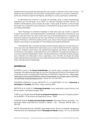fundamentais do psicólogo são participar da cura e ajudar a melhorar o bem estar e a qualidade de vida do paciente e de sua família, considerando a saúde um conceito multidimensional que envolve os aspectos biológicos, psicológicos, sociais, espirituais e ambientais.
As demandas que envolvem a atuação do psicólogo junto à criança hospitalizada,
perpassam por sua formação. Ao se inserir no contexto hospitalar ele deve favorcer um
trabalho interdisciplinar junto à equipe de saúde, e nessa ação de facilitar a comunicação
da equipe com o paciente se faz necessário o entendimento de que cada ser humano tem
sua própria identidade.
Fazer Psicologia no ambiente hospitalar é olhar para tudo que envolve o paciente
inclusive seus direitos, suas representações e simbologias, é trazer para o processo de cura
todos e tudo que está a sua volta, tendo como foco o acompanhamento e a avaliação dos
processos psíquicos do paciente que tem que enfrentar um procedimento médico, e não
apenas minimizar o sofrimento deste paciente, pois nossa meta enquanto proﬁssionais da
saúde é a promoção e recuperação em nível biopsicossocioespirituambiental.
Considerando que o conceito de doença, para crianças, passa por um processo evolutivo que está mais diretamente relacionado ao seu nível de desenvolvimento cognitivo,
em que o hospital, muitas vezes, traz experiências negativas que afetam seu desenvolvimento físico e psicológico, caracterizaríamos como desaﬁante a atuação do psicólogo junto a essas crianças hospitalizadas. Porém, não descartaríamos a importância dessa atuação,
pois a fazendo com dedicação e ética o psicólogo, como membro da equipe de saúde,
estará participando do processo de cura, podendo proporcionar lembranças agradáveis por
toda a vida da pessoa hospitalizada.

REFERÊNCIAS
ALTAMIRA, Lorena L. A criança hospitalizada: um estudo sobre a atuação do Psicólogo
Hospitalar. Monograﬁa apresentada ao curso de Psicologia da Pontifícia Universidade Católica de Minas Gerais. Arcos/MG 2010. Publicado em 07/01/2011. Disponível em: <http://www.
webartigos.com/articles/56348/1/A-crianca-hospitalizada-um-estudo-sobre-a-atuacao-do-psicologo-hospitalar/pagina1.html>. Acesso em: 12 maio 2011.
ANGERAMI-CARMON, V. A.(org.); NICOLETTI, E. A. e CHIATTONE, H. B. De C. O docente, a
psicologia e o hospital. São Paulo: Cinge Learning, 2009.
BAPTISTA, M. N. e DIAS, R. R. Psicologia Hospitalar: teoria, aplicações e casos clínicos. 2 ed.
Rio de Janeiro: Guanabara Koogan, 2010.
CUNHA, Luiz Cláudio Rezende A cor no ambiente hospitalar. Anais do I Congresso Nacional da ABDEH – IV Seminário de Engenharia Clínica – 2004.
GORAYEB, Ricardo. A prática da psicologia hospitalar. Psicologia Clínica e da Saúde – Organização: Maria Luiza Marinho e Vicente E. Caballo – UEL – Granada: APICSA, 2001 – p.
263-278.
MOTTA, Alessandra Brunoro e ENUMO, Sônia Regina Fiorim. Brincar no Hospital: estratégia de
enfrentamento da hospitalização infantil. Psicologia em Estudo, aringá, v. 9, n. 1, p. 19-28, 2004

Cadernos de Graduação - Ciências Biológicas e da Saúde Fits | Maceió | v. 1 | n.2 | p. 89-96 | maio 2013

| 95

 