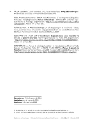 96 |

PAULA, Ercília Maria Angeli Teixeira de, e FOLTRAN, Elenice Parise. Brinquedoteca Hospitalar: direito das crianças e adolescentes hospitalizados. S/d.
PIRES, Ana Cláudia Tolentino e BRAGA, Tânia Moron Saes. O psicólogo na saúde pública:
formação e inserção proﬁssional. Temas em Psicologia – 2009. Vol. 17 n. 1. Número especial: História da Psicologia. Disponível em: <http://www.sbponline.org.br/revista2/vol17n1/
v17n1a13t.htm>. Acesso em: 12 maio 2011.
ROCHA JÚNIOR, J. R. Psicohansenologia: Um estudo psicológico da hanseníase – estress,
medo, estigma e crença em pacientes e equipes de saúde em São Luís do Maranhão. Tese.
São Paulo: Pontifícia Universidade Católica de São Paulo, 2004.
SEBASTIANI, R. W. e MAIA, E. M. C. Contribuições da psicologia da saúde-hospitalar na
atenção ao paciente cirúrgico. Acta Cirúrgica Brasileira. São Paulo, 2005. Disponível em:
<http://www.scielo.br/scielo.php?script=sci_arttext&pid=S0102-86502005000700010>.
Acesso em: 12 maio 2011.
SIMONETTI, Alfredo. Manual de psicologia hospitalar – o mapa da doença. Obra resenhada.
Casa do Psicólogo. São Paulo. 2004 in: PINTO, F. E. M. RESENHA: Manual de psicologia
hospitalar. Psicologia: Teoria e Prática. vol 7.2005. Acesso em: 12 maio 2011. Disponível em:
http://pepsic.bvsalud.org/scielo.php?pid=S1516-36872005000200009&script=sci_arttext

Recebido em: 25 de fevereiro de 2013
Avaliado em: 4 de março de 2013
Aceito em: 4 de março de 2013

1

Acadêmicas do 10° período do curso de Psicologia da Faculdade Integrada Tiadentes- FITS

2

Doutor em Psicologia e Professor Titular do Curso de Psicologia da Faculdade Integrada Tiradentes.

Cadernos de Graduação - Ciências Biológicas e da Saúde Fits | Maceió | v. 1 | n.2 | p. 89-96 | maio 2013

 