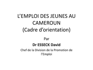 L’EMPLOI DES JEUNES AU
       CAMEROUN
   (Cadre d’orientation)
               Par
         Dr ESSECK David
 Chef de la Division de la Promotion de
                 l’Emploi
 
