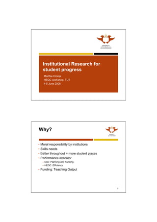 Institutional Research for
student progress
•Marthie Cronje
•HEQC workshop, TUT
•4-5 June 2008
Why?
• Moral responsibility by institutions
• Skills needs
• Better throughout = more student places
• Performance indicator
– DoE: Planning and Funding
– HEQC: Efficiency
• Funding: Teaching Output
2
 