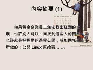 內容摘要 (1) 　　 如果黃金企業員工無法找出紅湖的 金 礦，也許別人可以；而找到這些人的關 鍵 ， 也許就是把探勘的過程公開，就如同托 瓦茲 所做的：公開 Linux 原始碼……。 