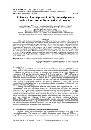 TELKOMNIKA, Vol.17, No.2, April 2019, pp.1047~1054
ISSN: 1693-6930, accredited First Grade by Kemenristekdikti, Decree No: 21/E/KPT/2018
DOI: 10.12928/TELKOMNIKA.v17i2.10533  1047
Received July 9, 2018; Revised October 22, 2018; Accepted November 18, 2018
Influence of input power in Ar/H2 thermal plasma
with silicon powder by numerical simulation
Yulianta Siregar*
1
, Yasunori Tanaka
2
, Yoshihiko Uesugi
3
, Tatsuo Ishijima
4
1,2,3,4
Division of Electrical Engineering and Computer Science, Kanazawa University,
Kakuma, Kanazawa 9201192, Japan
1
Department of Electrical Engineering, University of Sumatera Utara,
Jalan Dr. T. Mansur No.9 Kampus USU, Medan, 20155, telp/fax +6261 8211045, Indonesia
*Corresponding author, e-mail: julianta_srg@yahoo.co.id, julianta@stu.kanazawa-u.ac.jp
Abstract
Numerical simulation in inductively coupled thermal plasma was made on the temperature
distribution in argon (Ar)+hydrogen (H2) induction thermal plasma torch with silicon (Si) powder injection to
obtain the temperature distribution and gas flow fields. The ICTP model was used in this research because
it has benefit of good repeatability and no contamination process. Interactions between ICTP and injected
powder are very complicated to be understood only by related experiments. Influence of input power in
ICTP was numerically investigated on thermal plasma temperature fields and powder evaporation.
The temperature distributions of thermal plasma and Si vapor distribution were compared at input powers
of 20 kW, 30 kW, and 40 kW. Results indicated that higher input power increases the temperature of the
thermal plasma with doughnut shape but it slightly enhances evaporation of the powder at the center axis
of the plasma torch.
Keywords: Ar-H2, ICTP, input power, numerical simulation, silicon powder injection
Copyright © 2019 Universitas Ahmad Dahlan. All rights reserved.
1. Introduction
High-power and high-pressure inductively coupled thermal plasma (ICTP) has been
widely used for various materials processing such as fabrication of diamond films [1], synthesis
of fullerene [2], surface modification of materials, nanomaterial [3, 4], nanocrystallites [5],
nanopowder [6, 7] and thermal barrier coatings [8, 9]. Another important in ICTP is influence of
input power. The ICTP can be a sufficient heat and chemical source to various materials
processing with no contamination. In addition, the ICTP gives one-step direct processing with
rapid evaporation of injected raw materials and also rapid cooling of evaporated materials. The
rapid cooliing of evaporated material can enhance nucleation of vapor and produce
nanoparticles in metastable phase or a non-equilibrium during nanoparticle synthesis with input
power by numerical simulation.
During nanoparticle synthesis, feedstock solid power is often supplied into the ICTP to
be evaporated. The evaporation rate depends on the temperature distribution and gas flow
fields. However, the temperature distribution and gas flow field are also influenced by injected
feedstock powder. To understand these complex processes, it is important to model the ICTP
with power injection considering its evaporation. Previously, we have developed a numerical
model to understand thermal interactions between thermal plasma and particles [10-12]. In this
work, we studied the influence of input power on thermal interactions between
99% Ar+1%H2 ICTP and silicon (Si) feedstock powder injection using our previously developed
numerical simulation model [13-16]. Results indicated that influence of input power can increase
the thermal plasma temperature in the plasma torch but can just slightly enhance evaporation of
feedstock powder at the center axis of the plasma torch.
2. Configuration of Inductively Coupled Thermal Plasma Torch
Figure 1 shows the configuration of the inductively thermal plasma torch used in this
numerical simulation. The plasma torch contains two coaxial quartz tubes with 320 mm in
length. The inner quartz tube has an internal radius of 35 mm with 3 mm in thickness. An 8
 