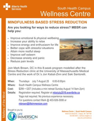 MINDFULNESS BASED STRESS REDUCTION
Are you looking for ways to reduce stress? MBSR can
help you:
Improve emotional & physical wellbeing
Increase your ability to relax
Improve energy and enthusiasm for life
Better cope with stressful situations
Attain more restful sleep
Improve self esteem
Decrease anxiety and panic
Reduce pain levels
Join Mark Brown, DC in this 8-week program modelled after the
Stress Reduction clinic at the University of Massachusetts Medical
Centre and the work of Dr.’s Jon Kabat-Zinn and Saki Santorelli.
When: Thursdays July 7-August 25 6:00-8:00pm
Where: South Health Campus Wellness Centre
Cost: $299 + GST (includes a mini retreat Sunday August 14 9am-2pm)
Details: Registration required. Register at mbsrjuly2016.eventbrite.ca
Yoga mat required. No previous experience necessary.
For questions contact Mark @ 403-926-3006 or
mbrown@lifeimmersion.com
Brought to you by
MattersoftheMind
South Health Campus
Wellness Centre
Wellness Centre | South Health Campus
4448 Front Street SE | Calgary, AB T3M 1M4
403-956-3939 | wellness.shc@ahs.ca
www.ahs.ca/shcwellness
 