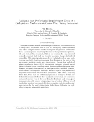 Assessing Host Performance Improvement Needs at a
College-town Medium-scale Casual Fine Dining Restaurant
Phil Hobrla
University of Missouri - Columbia
School of Information Science & Learning Technologies
Learning Systems Design and Development M.Ed. Track
14 Dec 2015
Executive Summary
This report concerns a needs assessment performed at a chain restaurant in
a college town. The speciﬁc issue of focus is a discrepancy between expected
and actual host performance and the subsequent disagreement between the
hosts and management concerning the cause of this performance problem.
11 hosts work at this restaurant, which is one location of a very successful
seafood restaurant that itself has recently undergone changes in top-level
ownership. This mixed-gender group of overwhelmingly college-aged hosts
were surveyed with Qualtrics concerning their thoughts on the roots of this
performance problem; results were inconclusive. Extant data analysis of
Guest Satisfaction Survey (GSS) free-response comments revealed several
behavioral issues on the part of the hosts. Summarized forced-response data,
however, mitigated the severity of the hosts’ performance problem. However,
interviews with management revealed a desire to improve host performance
regardless of actual or perceived host competence. The author, analyzing
these data, found that the performance problem is mainly to do with one
technical issue (an out-of-date ﬂoor plan) and several other, low-tech issues
such as obstructed view of the lobby from the front and back rooms, poor
communication with servers being assigned out-of-section tables, a lack of
motivation (possibly best remedied by item promotion contests), and unclear
expectations for the hosts’ duties during Make Ready. Following the body
of the report are substantial appendices.
Produced for the Fall 2015 distance learning section of ISLT 9474
 