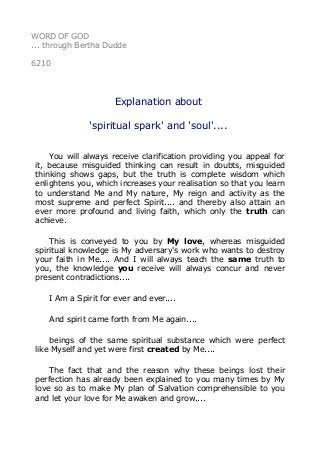WORD OF GOD 
... through Bertha Dudde 
6210 
Explanation about 
'spiritual spark' and 'soul'.... 
You will always receive clarification providing you appeal for 
it, because misguided thinking can result in doubts, misguided 
thinking shows gaps, but the truth is complete wisdom which 
enlightens you, which increases your realisation so that you learn 
to understand Me and My nature, My reign and activity as the 
most supreme and perfect Spirit.... and thereby also attain an 
ever more profound and living faith, which only the truth can 
achieve. 
This is conveyed to you by My love, whereas misguided 
spiritual knowledge is My adversary's work who wants to destroy 
your faith in Me.... And I will always teach the same truth to 
you, the knowledge you receive will always concur and never 
present contradictions.... 
I Am a Spirit for ever and ever.... 
And spirit came forth from Me again.... 
beings of the same spiritual substance which were perfect 
like Myself and yet were first created by Me.... 
The fact that and the reason why these beings lost their 
perfection has already been explained to you many times by My 
love so as to make My plan of Salvation comprehensible to you 
and let your love for Me awaken and grow.... 
 