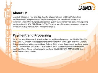 About Us
Launch 3 Telecom is your one stop shop for all your Telecom and Data/Networking
Hardware needs and genuine ADC replacement parts. We have loyally served our
customers since 2003. Our product expertise, quality customer service, competitive pricing
-on items like this ADC OPR-T1-AM/1-DSX-FC -- are a few of the reasons why more telecom
professionals buy from Launch 3 Telecom every day.
_______________________________________
Payment and Processing
We accept Visa, Mastercard, American Express and Paypal payments for this ADC OPR-T1-
AM/1-DSX-FC. We can also accept Purchase Orders for Net Terms upon approval. Launch 3
Telecom does have a Government Cage Code so if this is for a Government purchase please
tells us! You may also call us at 877-878-9134 or email us at sales@launch3.net for our
credit card form. Please call us today to purchase this ADC OPR-T1-AM/1-DSX-FC item
while inventory and sale last.
 