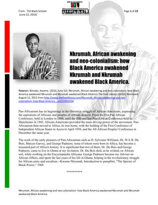 From: The Black Scholar                                                                 Page 1 of 23
(June 22, 2010)




                                          Nkrumah, African awakening
                                          and neo-colonialism: how
                                          Black America awakened
                                          Nkrumah and Nkrumah
                                          awakened Black America.
Source: Nimako, Kwame. (2010, June 22). Nkrumah, African awakening and neo-colonialism: how Black
America awakened Nkrumah and Nkrumah awakened Black America The Free Library. (2010). Retrieved
August 11, 2011 from http://www.thefreelibrary.com/Nkrumah, African awakening and neo-
colonialism: how Black America...-a0233963294


Pan-Africanism has its beginnings in the liberation struggle of African-Americans, expressing
the aspirations of Africans and peoples of African descent. From the first Pan-African
Conference, held in London in 1900, until the fifth and last Pan-African Conference held in
Manchester in 1945, African-Americans provided the main driving power of the movement. Pan-
Africanism then moved to Africa, its true home, with the holding of the First Conference of
Independent African States in Aecra in April 1958, and the All-African Peoples' Conference in
December the same year.

The work of the early pioneers of Pan-Africanism such as H. Sylvester Williams, Dr. W.E.B. Du
Bois, Marcus Garvey, and George Padmore, none of whom were born in Africa, has become a
treasured part of Africa's history. It is significant that two of them, Dr. Du Bois and George
Padmore, came to live in Ghana at my invitation. Dr. Du Bois died, as he wished, on African
soil, while working on the Encyclopaedia Africana. George Padmore became my Adviser on
African Affairs, and spent the last years of his life in Ghana, helping in the revolutionary struggle
for African unity and socialism.--Kwame Nkrumah, Introduction to pamphlet, "The Spectre of
Black Power," 1968

                                        **********




Nkrumah, African awakening and neo-colonialism: how Black America awakened Nkrumah and Nkrumah
awakened Black America
 