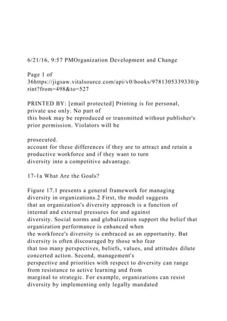6/21/16, 9:57 PMOrganization Development and Change
Page 1 of
36https://jigsaw.vitalsource.com/api/v0/books/9781305339330/p
rint?from=498&to=527
PRINTED BY: [email protected] Printing is for personal,
private use only. No part of
this book may be reproduced or transmitted without publisher's
prior permission. Violators will be
prosecuted.
account for these differences if they are to attract and retain a
productive workforce and if they want to turn
diversity into a competitive advantage.
17-1a What Are the Goals?
Figure 17.1 presents a general framework for managing
diversity in organizations.2 First, the model suggests
that an organization's diversity approach is a function of
internal and external pressures for and against
diversity. Social norms and globalization support the belief that
organization performance is enhanced when
the workforce's diversity is embraced as an opportunity. But
diversity is often discouraged by those who fear
that too many perspectives, beliefs, values, and attitudes dilute
concerted action. Second, management's
perspective and priorities with respect to diversity can range
from resistance to active learning and from
marginal to strategic. For example, organizations can resist
diversity by implementing only legally mandated
 