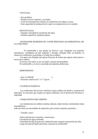 VENTAJAS:
- Son portátiles.
- Prestan servicio continuo y excelente.
- Coste de entrenamiento mínimo en condiciones de trabajo severas.
- Gran capacidad de producción de vapor en comparación con su tamaño.
DESVENTAJAS:
- Pequeña velocidad de circulación del agua.
- Grandes superficies metálicas planas.
GENERADOR MODERNO DE VAPOR PIROTUBULAR HORIZONTAL DE
CUATRO PSOS.
El combustible a usar puede ser Fuel-ol o gas. Equipado con controles
automáticos, ventiladores de tipo inducido y forzado, montada sobre un bastidor, la
cámara de combustión se prolonga a lo largo de la caldera.
Los gases son dirigidos por placas divisoras de forma que siguen cuatro pasos a
través de la caldera.
El acceso a los tubos es por sus tapas y puertas desmontables.
El combustible y el aire es mezclado por planchas deflectoras.
DIMENSIONES:
- Para 15-500 HP. 2
- Presiones relativas de 1 a 17 kg/cm .
CALDERAS MARINAS
Las condiciones del servicio marítimo exigen calderas de diseño y construcción
especiales. Es necesario que ocupen un espacio reducido, con el máximo de eficiencia y
seguridad.
I. REQUISITOS PARA DISEÑO:
Las instalaciones de calderas marinas abarcan, desde lanchas remolcadoras hasta
trasantlánticos;
cada una tiene sus necesidades de operación, pero existen requisitos generales. :
- Tamaño y peso:
Altura máxima por economía y menor peso.
Circulación de agua acelerada
Velocidad elevada de gases de combustión para asegurar transmisión de calor.
Carga elevada del fogón para buen consumo de combustible
50
 